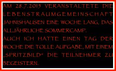 AM 28.7.2015 VERANSTALTETE DIE LEBENSTRAUMGEMEINSCHAFT JAHNISHAUSEN EINE WOCHE LANG, DAS ALLJÄHRLICHE SOMMERCAMP.
AUCH ICH HATTE EINEN TAG DER WOCHE DIE TOLLE AUFGABE, MIT EINEM „SPRITZBILD“ DIE TEILNEHMER ZU BEGEISTERN.